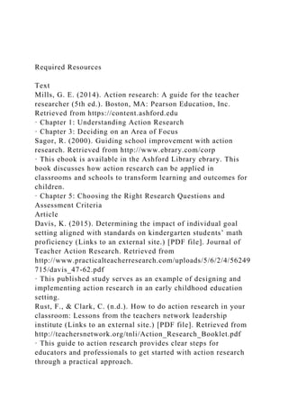 Required Resources
Text
Mills, G. E. (2014). Action research: A guide for the teacher
researcher (5th ed.). Boston, MA: Pearson Education, Inc.
Retrieved from https://content.ashford.edu
· Chapter 1: Understanding Action Research
· Chapter 3: Deciding on an Area of Focus
Sagor, R. (2000). Guiding school improvement with action
research. Retrieved from http://www.ebrary.com/corp
· This ebook is available in the Ashford Library ebrary. This
book discusses how action research can be applied in
classrooms and schools to transform learning and outcomes for
children.
· Chapter 5: Choosing the Right Research Questions and
Assessment Criteria
Article
Davis, K. (2015). Determining the impact of individual goal
setting aligned with standards on kindergarten students’ math
proficiency (Links to an external site.) [PDF file]. Journal of
Teacher Action Research. Retrieved from
http://www.practicalteacherresearch.com/uploads/5/6/2/4/56249
715/davis_47-62.pdf
· This published study serves as an example of designing and
implementing action research in an early childhood education
setting.
Rust, F., & Clark, C. (n.d.). How to do action research in your
classroom: Lessons from the teachers network leadership
institute (Links to an external site.) [PDF file]. Retrieved from
http://teachersnetwork.org/tnli/Action_Research_Booklet.pdf
· This guide to action research provides clear steps for
educators and professionals to get started with action research
through a practical approach.
 