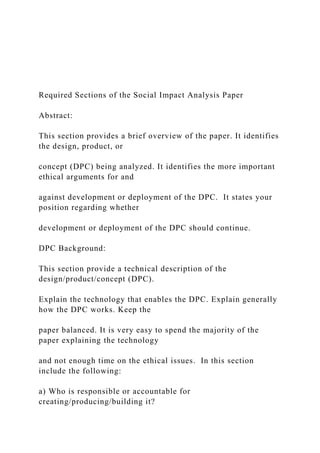Required Sections of the Social Impact Analysis Paper
Abstract:
This section provides a brief overview of the paper. It identifies
the design, product, or
concept (DPC) being analyzed. It identifies the more important
ethical arguments for and
against development or deployment of the DPC. It states your
position regarding whether
development or deployment of the DPC should continue.
DPC Background:
This section provide a technical description of the
design/product/concept (DPC).
Explain the technology that enables the DPC. Explain generally
how the DPC works. Keep the
paper balanced. It is very easy to spend the majority of the
paper explaining the technology
and not enough time on the ethical issues. In this section
include the following:
a) Who is responsible or accountable for
creating/producing/building it?
 