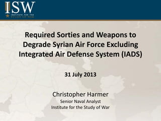 Required Sorties and Weapons to
Degrade Syrian Air Force Excluding
Integrated Air Defense System (IADS)
31 July 2013
Christopher Harmer
Senior Naval Analyst
Institute for the Study of War
 