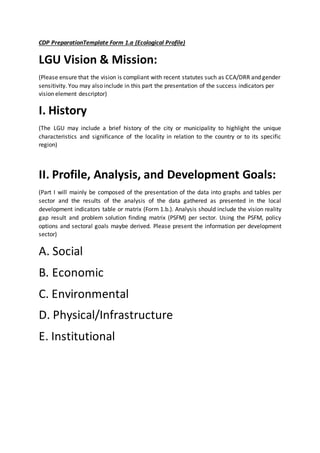 CDP PreparationTemplate Form 1.a (Ecological Profile)
LGU Vision & Mission:
(Please ensure that the vision is compliant with recent statutes such as CCA/DRR and gender
sensitivity. You may also include in this part the presentation of the success indicators per
vision element descriptor)
I. History
(The LGU may include a brief history of the city or municipality to highlight the unique
characteristics and significance of the locality in relation to the country or to its specific
region)
II. Profile, Analysis, and Development Goals:
(Part I will mainly be composed of the presentation of the data into graphs and tables per
sector and the results of the analysis of the data gathered as presented in the local
development indicators table or matrix (Form 1.b.). Analysis should include the vision reality
gap result and problem solution finding matrix (PSFM) per sector. Using the PSFM, policy
options and sectoral goals maybe derived. Please present the information per development
sector)
A. Social
B. Economic
C. Environmental
D. Physical/Infrastructure
E. Institutional
 
