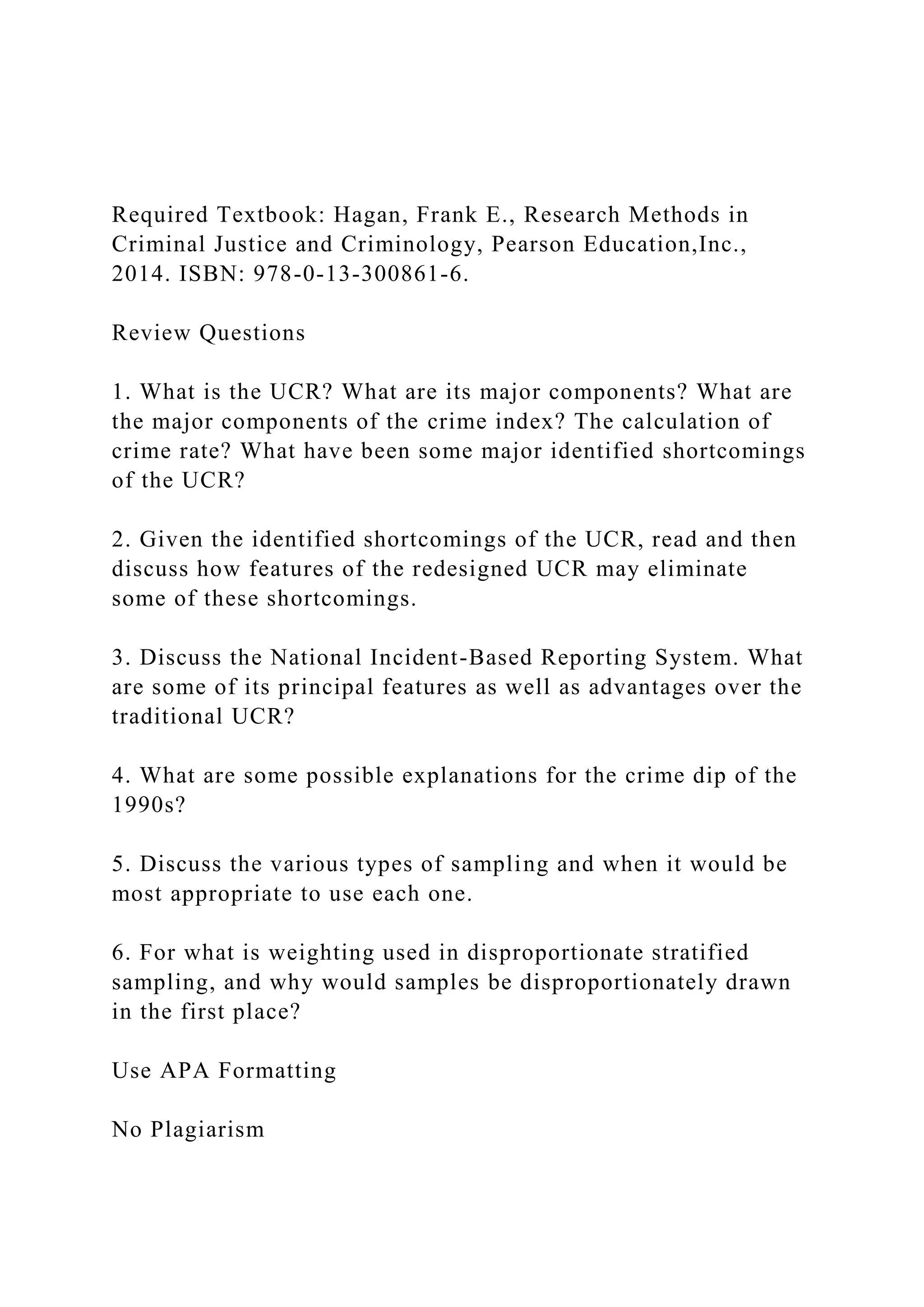 Required Textbook: Hagan, Frank E., Research Methods in
Criminal Justice and Criminology, Pearson Education,Inc.,
2014. ISBN: 978-0-13-300861-6.
Review Questions
1. What is the UCR? What are its major components? What are
the major components of the crime index? The calculation of
crime rate? What have been some major identified shortcomings
of the UCR?
2. Given the identified shortcomings of the UCR, read and then
discuss how features of the redesigned UCR may eliminate
some of these shortcomings.
3. Discuss the National Incident-Based Reporting System. What
are some of its principal features as well as advantages over the
traditional UCR?
4. What are some possible explanations for the crime dip of the
1990s?
5. Discuss the various types of sampling and when it would be
most appropriate to use each one.
6. For what is weighting used in disproportionate stratified
sampling, and why would samples be disproportionately drawn
in the first place?
Use APA Formatting
No Plagiarism