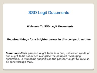 Welcome To SSD Legit Documents
Required things for a brighter career in this competitive time
Summary:-Their passport ought to be in a fine, unharmed condition
and ought to be submitted alongside the passport recharging
application. Lawful name supports on the passport ought to likewise
be done through mail.
 