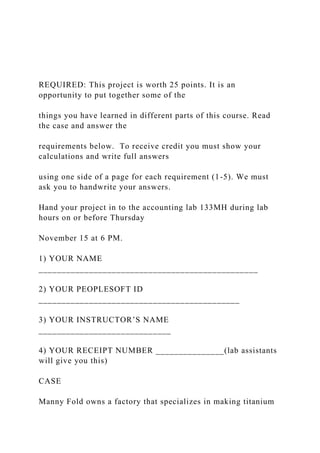 REQUIRED: This project is worth 25 points. It is an
opportunity to put together some of the
things you have learned in different parts of this course. Read
the case and answer the
requirements below. To receive credit you must show your
calculations and write full answers
using one side of a page for each requirement (1-5). We must
ask you to handwrite your answers.
Hand your project in to the accounting lab 133MH during lab
hours on or before Thursday
November 15 at 6 PM.
1) YOUR NAME
________________________________________________
2) YOUR PEOPLESOFT ID
____________________________________________
3) YOUR INSTRUCTOR’S NAME
_____________________________
4) YOUR RECEIPT NUMBER _______________(lab assistants
will give you this)
CASE
Manny Fold owns a factory that specializes in making titanium
 