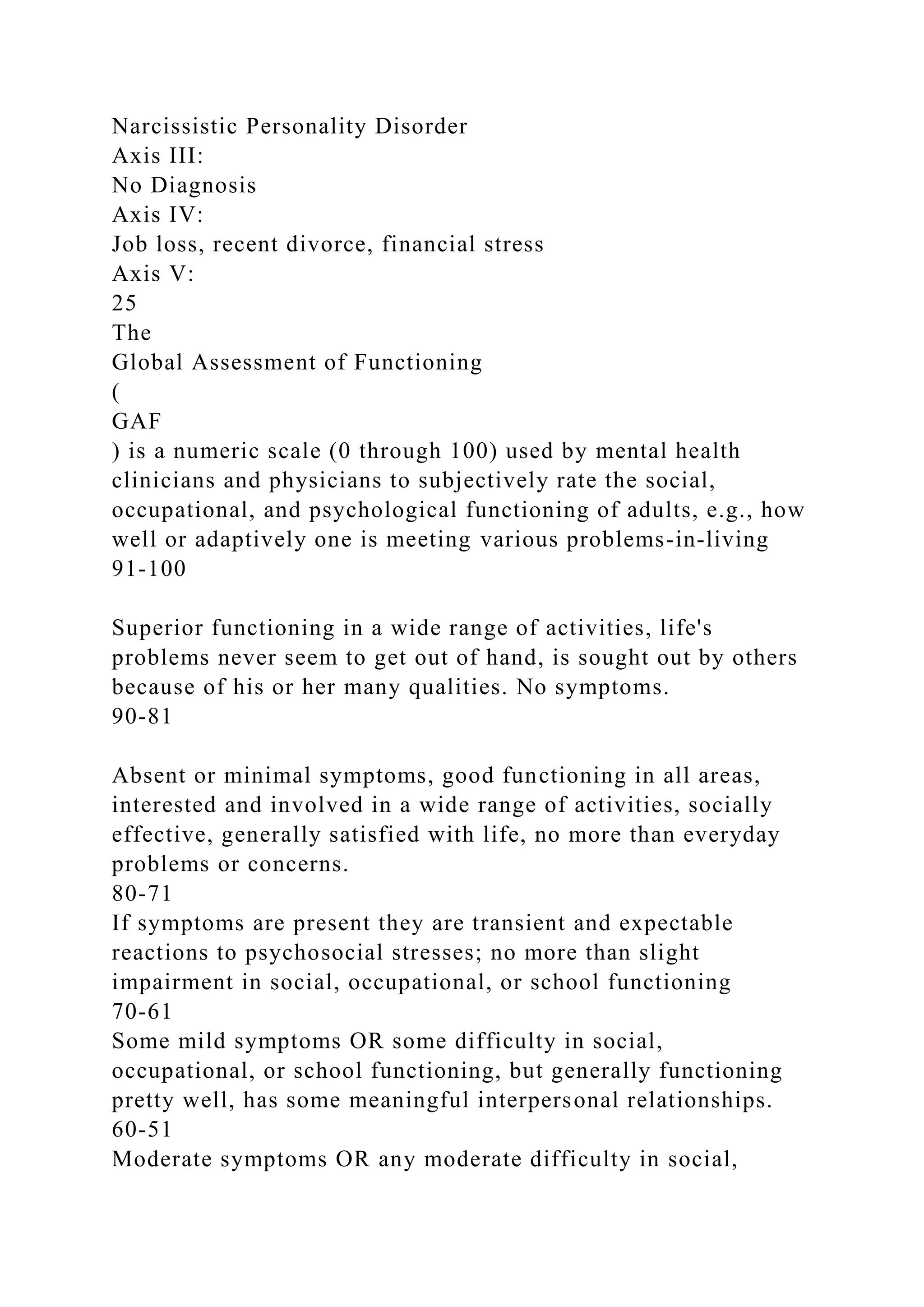 Narcissistic Personality Disorder
Axis III:
No Diagnosis
Axis IV:
Job loss, recent divorce, financial stress
Axis V:
25
The
Global Assessment of Functioning
(
GAF
) is a numeric scale (0 through 100) used by mental health
clinicians and physicians to subjectively rate the social,
occupational, and psychological functioning of adults, e.g., how
well or adaptively one is meeting various problems-in-living
91-100
Superior functioning in a wide range of activities, life's
problems never seem to get out of hand, is sought out by others
because of his or her many qualities. No symptoms.
90-81
Absent or minimal symptoms, good functioning in all areas,
interested and involved in a wide range of activities, socially
effective, generally satisfied with life, no more than everyday
problems or concerns.
80-71
If symptoms are present they are transient and expectable
reactions to psychosocial stresses; no more than slight
impairment in social, occupational, or school functioning
70-61
Some mild symptoms OR some difficulty in social,
occupational, or school functioning, but generally functioning
pretty well, has some meaningful interpersonal relationships.
60-51
Moderate symptoms OR any moderate difficulty in social,
 