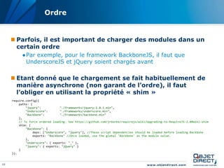 Ordre


      Parfois, il est important de charger des modules dans un
       certain ordre
           ●Par exemple, pour le framework BackboneJS, il faut que
            UnderscoreJS et jQuery soient chargés avant

      Etant donné que le chargement se fait habituellement de
       manière asynchrone (non garant de l’ordre), il faut
       l’obliger en utilisant la propriété « shim »
     require.config({
         paths: {
             "jquery":            "./frameworks/jquery-1.8.1.min",
             "Underscore":        "./frameworks/underscore.min",
             "Backbone":          "./frameworks/backbone.min"
         },
         // To force ordered loading. See https://github.com/jrburke/requirejs/wiki/Upgrading-to-RequireJS-2.0#wiki-shim
         shim: {
             "Backbone": {
                  deps: ["Underscore", "jquery"], //These script dependencies should be loaded before loading Backbone
                  exports: "Backbone" //Once loaded, use the global 'Backbone' as the module value.
             },
             "Underscore": { exports: "_" },
             "jquery": { exports: "jQuery" }
         }
     });


10
 