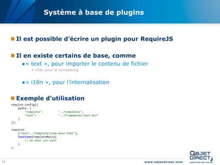 Système à base de plugins


      Il est possible d’écrire un plugin pour RequireJS

      Il en existe certains de base, comme
           ●« text », pour importer le contenu de fichier
                 • Utile pour le templating


           ●« i18n », pour l’internalisation

      Exemple d’utilisation
     require.config({
         paths: {
             "template":         "../templates",
             "text":             "../frameworks/text.min"
         }
     });

     require(
         ["text!../template/view-main.html"],
         function(templateMain){
             // Do what you want
         }
     );



11
 