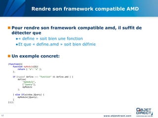 Rendre son framework compatible AMD


      Pour rendre son framework compatible amd, il suffit de
       détecter que
           ●« define » soit bien une fonction
           ●Et que « define.amd » soit bien définie


      Un exemple concret:
     (function(){
         function myModule($){
             return { "a": "a" };
         };

         if (typeof define === "function" && define.amd ) {
             define(
                 "mymodule",
                 ["jquery"],
                 myModule
             );

         } else if(window.jQuery) {
             myModule(jQuery);
         }
     })();




12
 