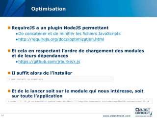 Optimisation


      RequireJS a un plugin NodeJS permettant
          ●De concaténer et de minifier les fichiers JavaScripts
          ●http://requirejs.org/docs/optimization.html

      Et cela en respectant l’ordre de chargement des modules
       et de leurs dépendances
          ●https://github.com/jrburke/r.js

      Il suffit alors de l’installer
     > npm install -g requirejs




      Et de le lancer soit sur le module qui nous intéresse, soit
       sur toute l’application
     > node ../../r.js -o baseUrl=. paths.requireLib=../../require name=main include=requireLib out=main-built.js




13
 