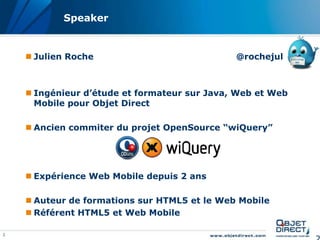 Speaker


     Julien Roche                            @rochejul



     Ingénieur d’étude et formateur sur Java, Web et Web
      Mobile pour Objet Direct

     Ancien commiter du projet OpenSource “wiQuery”




     Expérience Web Mobile depuis 2 ans

     Auteur de formations sur HTML5 et le Web Mobile
     Référent HTML5 et Web Mobile

2
 