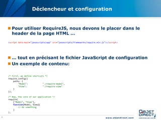 Déclencheur et configuration


     Pour utiliser RequireJS, nous devons le placer dans le
      header de la page HTML …
    <script data-main="javascripts/app" src="javascripts/frameworks/require.min.js"></script>




     … tout en précisant le fichier JavaScript de configuration
     Un exemple de contenu:

    /* First, we define shortcuts */
    require.config({
        paths: {
            "Model":            "./require-model",
            "View":             "./require-view"
        }
    });

    /* Now, the core of our application */
    require(
        ["Model", "View"],
        function(Model, View){
            // Do something
        }
    );

7
 