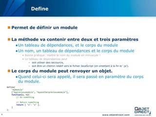 Define


     Permet de définir un module

     La méthode va contenir entre deux et trois paramètres
             ●Un tableau de dépendances, et le corps du module
             ●Un nom, un tableau de dépendances et le corps du module
                  • Bonne pratique: mettre le nom du module en minuscule !
                  • Le tableau de dépendances peut
                       – soit utiliser des raccourcis,
                       – soit être un chemin relatif vers le fichier JavaScript (en omettant à la fin le ‘.js’).

     Le corps du module peut renvoyer un objet.
             ●Quand celui-ci sera appelé, il sera passé en paramètre du corps
              du module.
    define(
        "mymodule"
        ["mypreviousmodule", "myanotherpreviousmodule"],
        function(a, b){
            // Do something

             // Return something
             return { "a": "a" };
         }
    );

8
 