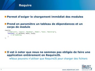 Require


     Permet d’exiger le chargement immédiat des modules

     Prend en paramètre un tableau de dépendances et un
      corps de module
    require(
        ["Underscore", "jquery", "Backbone", "Model", "View", "Bootstrap"],
        function(_, $, Backbone, Model, View){
            // Do something
        }
    );




     Il est à noter que nous ne sommes pas obligés de faire une
      application entièrement en RequireJS.
          ●Nous pouvons n’utiliser que RequireJS pour charger des fichiers



9
 