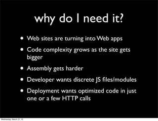 why do I need it?
                   • Web sites are turning into Web apps
                   • Code complexity grows as the site gets
                          bigger
                   • Assembly gets harder
                   • Developer wants discrete JS ﬁles/modules
                   • Deployment wants optimized code in just
                          one or a few HTTP calls


Wednesday, March 27, 13
 