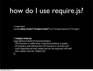 how do I use require.js?
                          // index.html
                          <script data-main="scripts/main" src="scripts/require.js"></script>



                          // scripts/main.js
                          require(["loc/module"], function(module) {
                            //This function is called when scripts/loc/module.js is loaded.
                            //If module.js calls deﬁne(), then this function is not ﬁred until
                            //util's dependencies have loaded, and the util argument will hold
                            //the module value for "helper/util".
                          });




Wednesday, March 27, 13
 