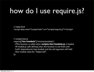 how do I use require.js?
                          // index.html
                          <script data-main="scripts/main" src="scripts/require.js"></script>



                          // scripts/main.js
                          require(["loc/module"], function(module) {
                            //This function is called when scripts/loc/module.js is loaded.
                            //If module.js calls deﬁne(), then this function is not ﬁred until
                            //util's dependencies have loaded, and the util argument will hold
                            //the module value for "helper/util".
                          });




Wednesday, March 27, 13
 