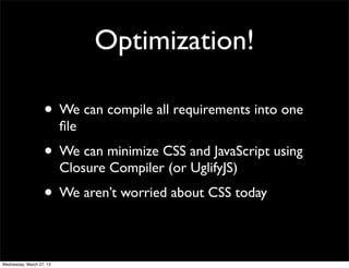 Optimization!

                   • We can compile all requirements into one
                          ﬁle
                   • We can minimize CSS and JavaScript using
                          Closure Compiler (or UglifyJS)
                   • We aren’t worried about CSS today

Wednesday, March 27, 13
 