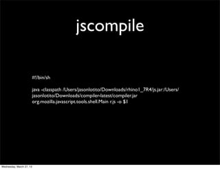 jscompile

                          #!/bin/sh

                          java -classpath /Users/jasonlotito/Downloads/rhino1_7R4/js.jar:/Users/
                          jasonlotito/Downloads/compiler-latest/compiler.jar
                          org.mozilla.javascript.tools.shell.Main r.js -o $1




Wednesday, March 27, 13
 