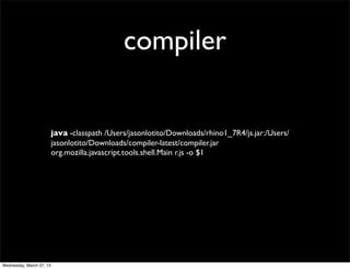 compiler


                          java -classpath /Users/jasonlotito/Downloads/rhino1_7R4/js.jar:/Users/
                          jasonlotito/Downloads/compiler-latest/compiler.jar
                          org.mozilla.javascript.tools.shell.Main r.js -o $1




Wednesday, March 27, 13
 