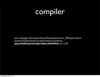 compiler


                          java -classpath /Users/jasonlotito/Downloads/rhino1_7R4/js.jar:/Users/
                          jasonlotito/Downloads/compiler-latest/compiler.jar
                          org.mozilla.javascript.tools.shell.Main r.js -o $1




Wednesday, March 27, 13
 