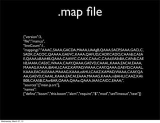 .map ﬁle
                          {"version":3,
                          "ﬁle":"main.js",
                          "lineCount":1,
                          "mappings":"AAAC,SAAA,GACDA,MAAA,UAAgB,QAAA,SACP,SAAA,GACLC,
                          SADK,CACOC,QAAAA,GAEVC,KAAA,QAFUD,CADP,CADO,CAAhB,CASA
                          E,QAAA,kBAA4B,QAAA,CAAWC,CAAX,CAAcC,CAAd,EAEtBA,CAFsB,CAE
                          hB,IAAIA,CAEdC,WAAA,CAAY,QAAA,GAEVD,CAAAL,KAAA,EACAI,EAAA,
                          MAAAG,KAAA,iBAHU,CAAZ,KAMAD,WAAA,CAAY,QAAA,GAEVD,CAAAL,
                          KAAA,EACAI,EAAA,MAAAG,KAAA,eAHU,CAAZ,KAMAD,WAAA,CAAY,QA
                          AA,GAEVD,CAAAL,KAAA,EACAI,EAAA,MAAAG,KAAA,mBAHU,CAAZ,KAh
                          B0B,CAA5B,CAwBAR,OAAA,QAAe,QAAA,IAAf,CAlCC,EAAA;",
                          "sources":["main.js.src"],
                          "names":
                          ["deﬁne","boom","this.boom","alert","require","$","mod","setTimeout","text"]}




Wednesday, March 27, 13
 