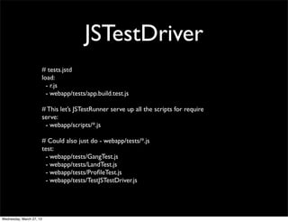 JSTestDriver
                          # tests.jstd
                          load:
                            - r.js
                            - webapp/tests/app.build.test.js

                          # This let’s JSTestRunner serve up all the scripts for require
                          serve:
                           - webapp/scripts/*.js

                          # Could also just do - webapp/tests/*.js
                          test:
                           - webapp/tests/GangTest.js
                           - webapp/tests/LandTest.js
                           - webapp/tests/ProﬁleTest.js
                           - webapp/tests/TestJSTestDriver.js




Wednesday, March 27, 13
 