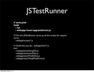 JSTestRunner
                          # tests.jstd
                          load:
                           - r.js
                           - webapp/tests/app.build.test.js

                          # This let’s JSTestRunner serve up all the scripts for require
                          serve:
                           - webapp/scripts/*.js

                          # Could also just do - webapp/tests/*.js
                          test:
                           - webapp/tests/GangTest.js
                           - webapp/tests/LandTest.js
                           - webapp/tests/ProﬁleTest.js
                           - webapp/tests/TestJSTestDriver.js




Wednesday, March 27, 13
 