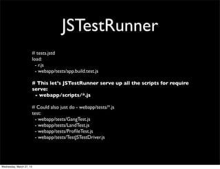 JSTestRunner
                          # tests.jstd
                          load:
                            - r.js
                            - webapp/tests/app.build.test.js

                          # This let’s JSTestRunner serve up all the scripts for require
                          serve:
                           - webapp/scripts/*.js

                          # Could also just do - webapp/tests/*.js
                          test:
                           - webapp/tests/GangTest.js
                           - webapp/tests/LandTest.js
                           - webapp/tests/ProﬁleTest.js
                           - webapp/tests/TestJSTestDriver.js




Wednesday, March 27, 13
 