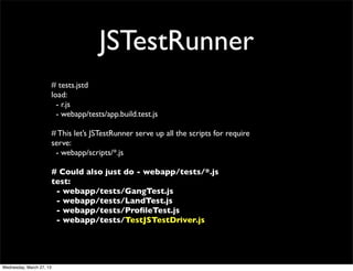 JSTestRunner
                          # tests.jstd
                          load:
                            - r.js
                            - webapp/tests/app.build.test.js

                          # This let’s JSTestRunner serve up all the scripts for require
                          serve:
                           - webapp/scripts/*.js

                          # Could also just do - webapp/tests/*.js
                          test:
                           - webapp/tests/GangTest.js
                           - webapp/tests/LandTest.js
                           - webapp/tests/ProﬁleTest.js
                           - webapp/tests/TestJSTestDriver.js




Wednesday, March 27, 13
 