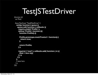TestJSTestDriver
                          (function (){
                            var Mod;

                           AsyncTestCase( "TestJSTestDriver", {
                            setUp: function ( queue ){
                              queue.call( function ( callbacks ){
                               require.undef( 'Proﬁle' );
                               deﬁne( 'Proﬁle', function (){
                                function Proﬁle() {}

                                 Proﬁle.prototype.mockTrueLol = function() {
                                   return true;
                                 };

                                  return Proﬁle;
                                } );

                                  require( [ 'mod' ], callbacks.add( function ( m ){
                                    Mod = new m();
                                  } ) );
                                } );
                              },
                              // tests here
                             } );
                          })();




Wednesday, March 27, 13
 