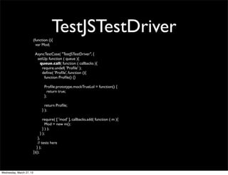 (function (){
                                       TestJSTestDriver
                            var Mod;

                           AsyncTestCase( "TestJSTestDriver", {
                            setUp: function ( queue ){
                             queue.call( function ( callbacks ){
                               require.undef( 'Proﬁle' );
                               deﬁne( 'Proﬁle', function (){
                                function Proﬁle() {}

                                 Proﬁle.prototype.mockTrueLol = function() {
                                   return true;
                                 };

                                  return Proﬁle;
                                } );

                                require( [ 'mod' ], callbacks.add( function ( m ){
                                  Mod = new m();
                                } ) );
                              } );
                              },
                              // tests here
                             } );
                          })();




Wednesday, March 27, 13
 