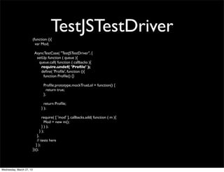 (function (){
                                       TestJSTestDriver
                            var Mod;

                           AsyncTestCase( "TestJSTestDriver", {
                            setUp: function ( queue ){
                             queue.call( function ( callbacks ){
                               require.undef( 'Proﬁle' );
                               deﬁne( 'Proﬁle', function (){
                                function Proﬁle() {}

                                 Proﬁle.prototype.mockTrueLol = function() {
                                   return true;
                                 };

                                  return Proﬁle;
                                } );

                                require( [ 'mod' ], callbacks.add( function ( m ){
                                  Mod = new m();
                                } ) );
                              } );
                              },
                              // tests here
                             } );
                          })();




Wednesday, March 27, 13
 