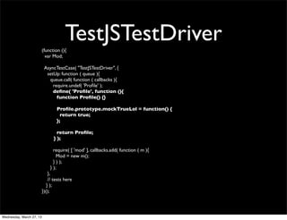 (function (){
                                       TestJSTestDriver
                            var Mod;

                           AsyncTestCase( "TestJSTestDriver", {
                            setUp: function ( queue ){
                             queue.call( function ( callbacks ){
                               require.undef( 'Proﬁle' );
                               deﬁne( 'Proﬁle', function (){
                                 function Proﬁle() {}

                                  Proﬁle.prototype.mockTrueLol = function() {
                                    return true;
                                  };

                                  return Proﬁle;
                                } );

                                require( [ 'mod' ], callbacks.add( function ( m ){
                                  Mod = new m();
                                } ) );
                              } );
                              },
                              // tests here
                             } );
                          })();




Wednesday, March 27, 13
 