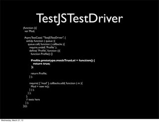 (function (){
                                       TestJSTestDriver
                            var Mod;

                           AsyncTestCase( "TestJSTestDriver", {
                            setUp: function ( queue ){
                             queue.call( function ( callbacks ){
                               require.undef( 'Proﬁle' );
                               deﬁne( 'Proﬁle', function (){
                                function Proﬁle() {}

                                 Proﬁle.prototype.mockTrueLol = function() {
                                   return true;
                                 };

                                  return Proﬁle;
                                } );

                                require( [ 'mod' ], callbacks.add( function ( m ){
                                  Mod = new m();
                                } ) );
                              } );
                              },
                              // tests here
                             } );
                          })();




Wednesday, March 27, 13
 