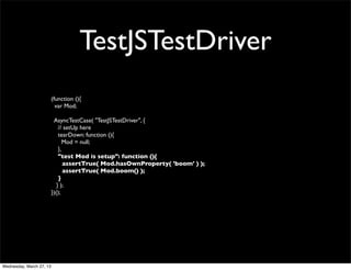 TestJSTestDriver
                          (function (){
                            var Mod;

                           AsyncTestCase( "TestJSTestDriver", {
                              // setUp here
                              tearDown: function (){
                                 Mod = null;
                              },
                              "test Mod is setup": function (){
                                 assertTrue( Mod.hasOwnProperty( 'boom' ) );
                                 assertTrue( Mod.boom() );
                              }
                             } );
                          })();




Wednesday, March 27, 13
 