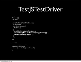 TestJSTestDriver
                          (function (){
                            var Mod;

                           AsyncTestCase( "TestJSTestDriver", {
                              // setUp here
                              tearDown: function (){
                                 Mod = null;
                              },
                              "test Mod is setup": function (){
                                 assertTrue( Mod.hasOwnProperty( 'boom' ) );
                                 assertTrue( Mod.boom() );
                              }
                             } );
                          })();

                          // From Mod


                          this.boom = function () {
                             return (new Proﬁle()).mockTrueLol();
                          };




Wednesday, March 27, 13
 