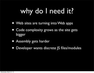 why do I need it?
                   • Web sites are turning into Web apps
                   • Code complexity grows as the site gets
                          bigger
                   • Assembly gets harder
                   • Developer wants discrete JS ﬁles/modules


Wednesday, March 27, 13
 