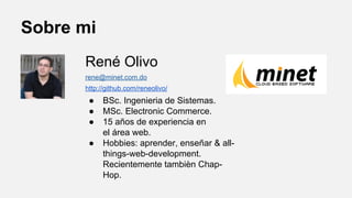Sobre mi
René Olivo
rene@minet.com.do
http://github.com/reneolivo/

●
●
●
●

BSc. Ingenieria de Sistemas.
MSc. Electronic Commerce.
15 años de experiencia en
el área web.
Hobbies: aprender, enseñar & allthings-web-development.
Recientemente tambièn ChapHop.

 