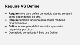 Require VS Define
● Require sirve para definir un modulo que no se usarà
como dependencia de otro.
● Require tambièn funciona para cargar modulos
dinàmicamente.
● Define se usa para definir modulos que seràn
requeridos por otros.
● Demasiado complicado? Solo usa Define!

 