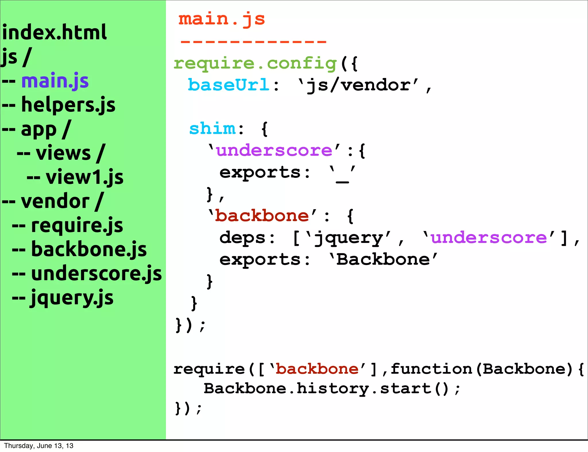 index.html
js /
-- main.js
-- helpers.js
-- app /
-- views /
-- view1.js
-- vendor /
-- require.js
-- backbone.js
-- underscore.js
-- jquery.js
main.js
------------
require.config({
baseUrl: ‘js/vendor’,
shim: {
‘underscore’:{
exports: ‘_’
},
‘backbone’: {
deps: [‘jquery’, ‘underscore’],
exports: ‘Backbone’
}
}
});
require([‘backbone’],function(Backbone){
Backbone.history.start();
});
Thursday, June 13, 13
 