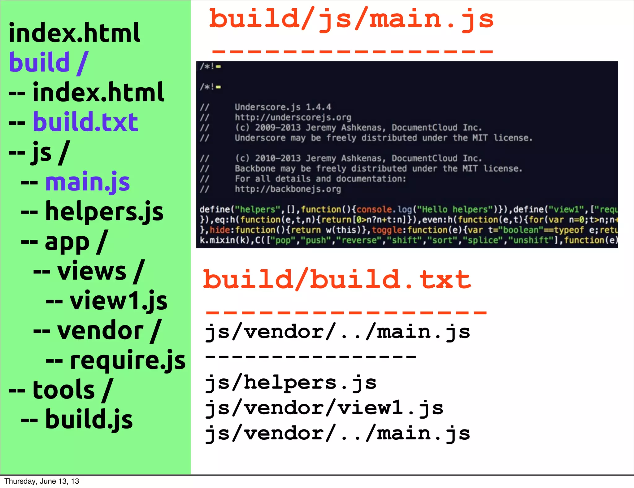 build/js/main.js
----------------
index.html
build /
-- index.html
-- build.txt
-- js /
-- main.js
-- helpers.js
-- app /
-- views /
-- view1.js
-- vendor /
-- require.js
-- tools /
-- build.js
js/vendor/../main.js
----------------
js/helpers.js
js/vendor/view1.js
js/vendor/../main.js
build/build.txt
----------------
Thursday, June 13, 13
 