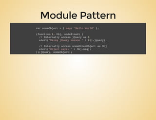 Module Pattern
var someObject = { msg: 'Hello World' };
(function($, Obj, undefined) {
// Internally access jQuery as $
alert("Using jQuery verson " + $().jquery);
// Internally access someOtherObject as Obj
alert("Object says: " + Obj.msg);
})(jQuery, someObject);
 