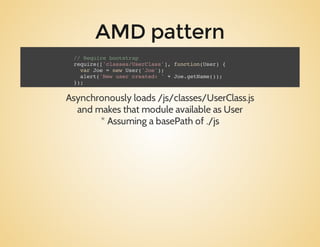 AMD pattern
Asynchronouslyloads/js/classes/UserClass.js
andmakesthatmoduleavailableasUser
*AssumingabasePathof./js
// Require bootstrap
require(['classes/UserClass'], function(User) {
var Joe = new User('Joe');
alert('New user created: ' + Joe.getName());
});
 
