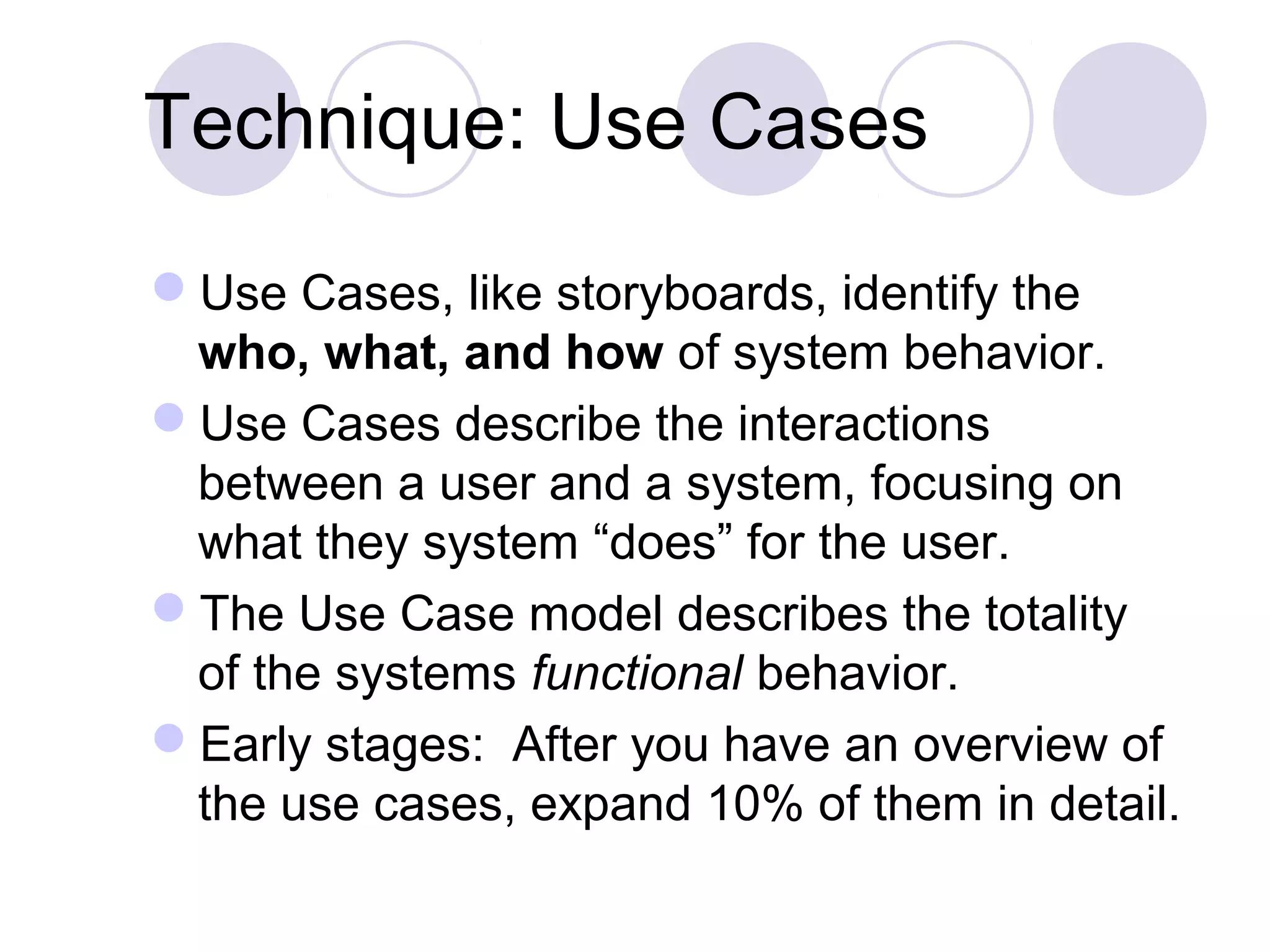 Technique: Use Cases
Use Cases, like storyboards, identify the
who, what, and how of system behavior.
Use Cases describe the interactions
between a user and a system, focusing on
what they system “does” for the user.
The Use Case model describes the totality
of the systems functional behavior.
Early stages: After you have an overview of
the use cases, expand 10% of them in detail.
 