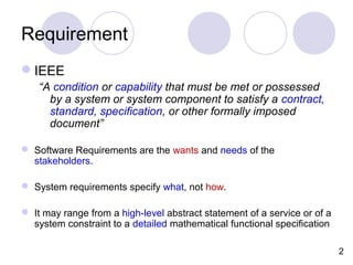 Requirement
IEEE
“A condition or capability that must be met or possessed
by a system or system component to satisfy a contract,
standard, specification, or other formally imposed
document”
 Software Requirements are the wants and needs of the
stakeholders.
 System requirements specify what, not how.
 It may range from a high-level abstract statement of a service or of a
system constraint to a detailed mathematical functional specification
2
 
