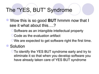 The “YES, BUT” Syndrome
Wow this is so good BUT hmmm now that I
see it what about this….?
Software as an intangible intellectual property
Code as the evaluation artifact
We are expected to get software right the first time.
Solution
To identify the YES BUT syndrome early and try to
eliminate it so that when you develop software you
have already taken care of YES BUT syndrome
 