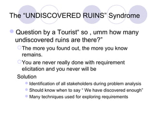The “UNDISCOVERED RUINS” Syndrome
Question by a Tourist“ so , umm how many
undiscovered ruins are there?”
The more you found out, the more you know
remains.
You are never really done with requirement
elicitation and you never will be
Solution
Identification of all stakeholders during problem analysis
Should know when to say “ We have discovered enough”
Many techniques used for exploring requirements
 