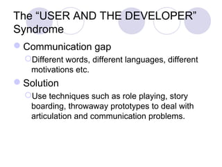 The “USER AND THE DEVELOPER”
Syndrome
Communication gap
Different words, different languages, different
motivations etc.
Solution
Use techniques such as role playing, story
boarding, throwaway prototypes to deal with
articulation and communication problems.
 