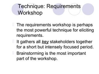 Technique: Requirements
Workshop
 The requirements workshop is perhaps
the most powerful technique for eliciting
requirements.
 It gathers all keykey stakeholders together
for a short but intensely focused period.
 Brainstorming is the most important
part of the workshop.
 