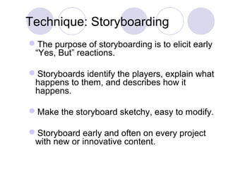 Technique: Storyboarding
The purpose of storyboarding is to elicit early
“Yes, But” reactions.
Storyboards identify the players, explain what
happens to them, and describes how it
happens.
Make the storyboard sketchy, easy to modify.
Storyboard early and often on every project
with new or innovative content.
 