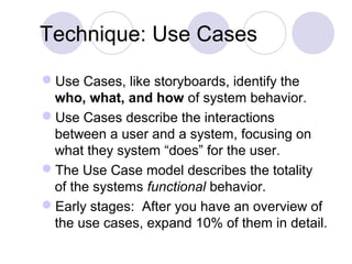 Technique: Use Cases
Use Cases, like storyboards, identify the
who, what, and how of system behavior.
Use Cases describe the interactions
between a user and a system, focusing on
what they system “does” for the user.
The Use Case model describes the totality
of the systems functional behavior.
Early stages: After you have an overview of
the use cases, expand 10% of them in detail.
 